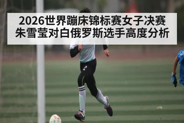 2026世界蹦床锦标赛女子决赛朱雪莹对白俄罗斯选手高度分析